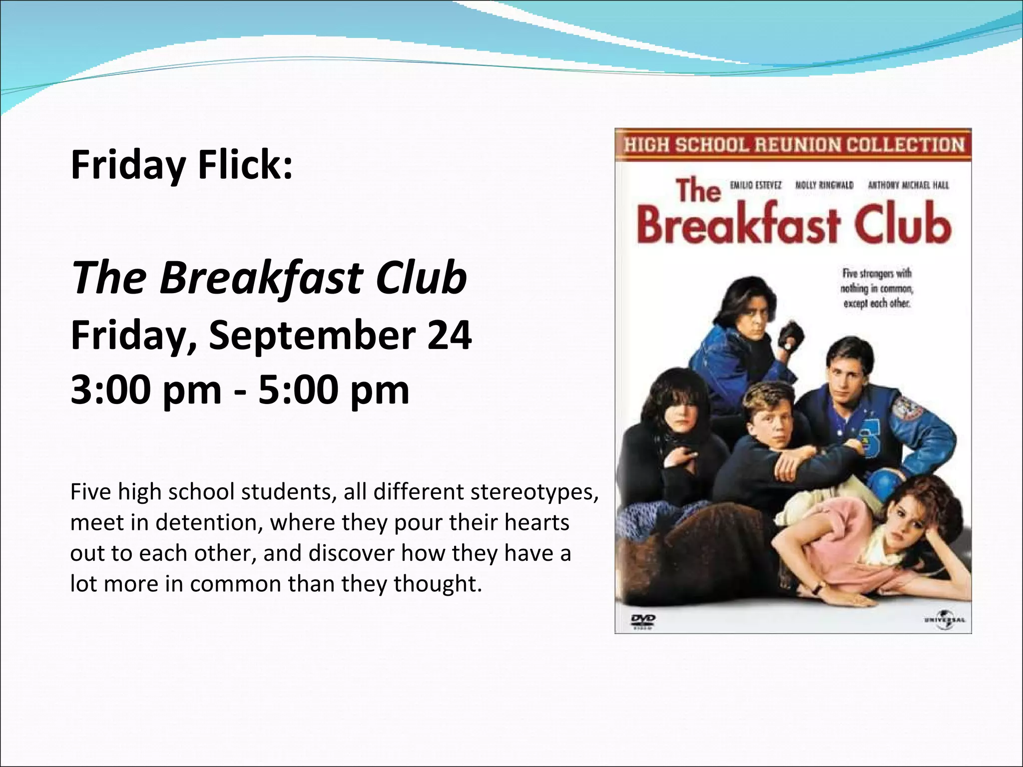 Friday Flick:  The Breakfast Club Friday, September 24  3:00 pm - 5:00 pm  Five high school students, all different stereotypes, meet in detention, where they pour their hearts out to each other, and discover how they have a lot more in common than they thought.    