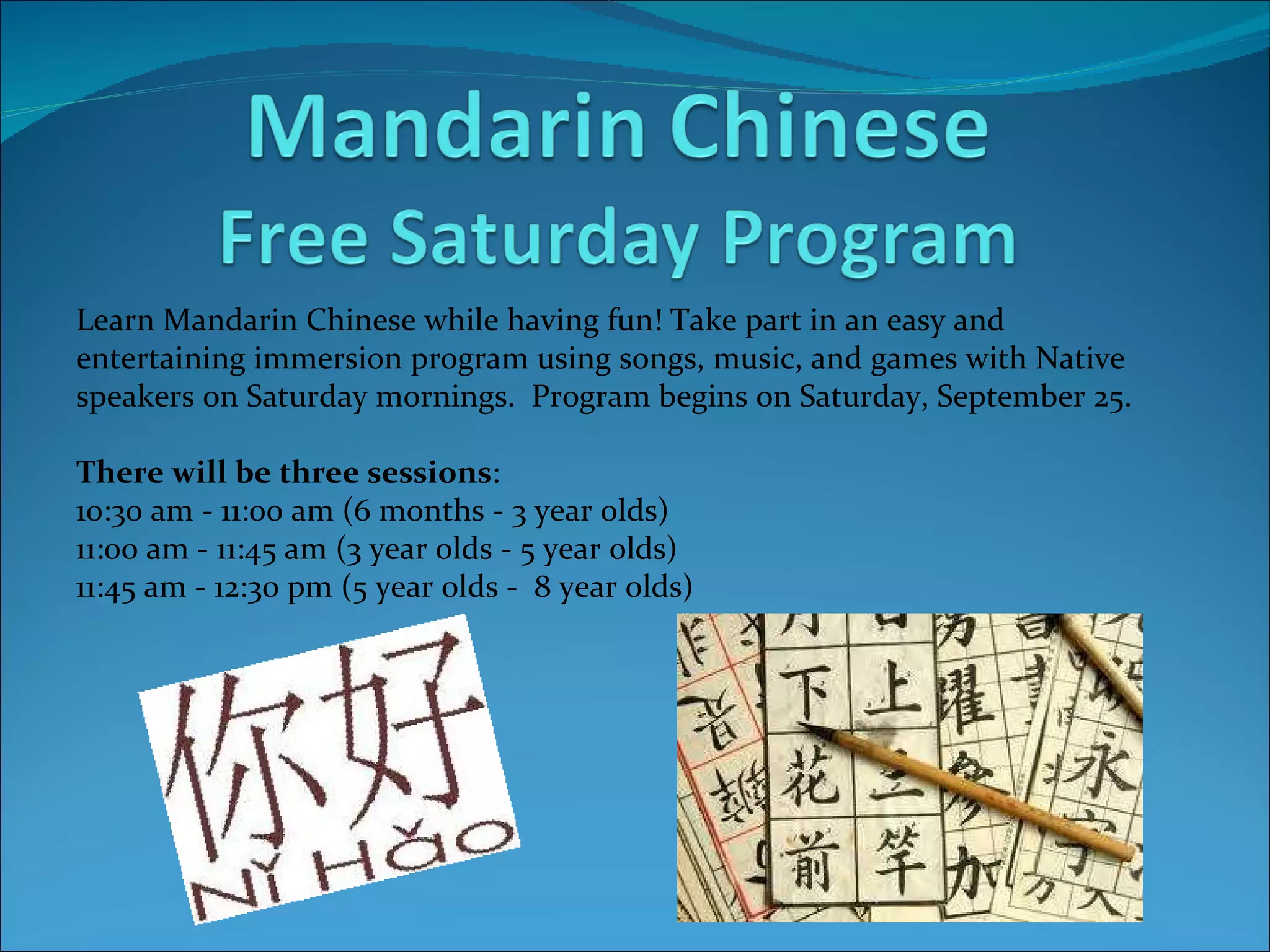 Learn Mandarin Chinese while having fun! Take part in an easy and  entertaining immersion program using songs, music, and games with Native speakers on Saturday mornings.  Program begins on Saturday, September 25. There will be three sessions : 10:30 am - 11:00 am (6 months - 3 year olds) 11:00 am - 11:45 am (3 year olds - 5 year olds) 11:45 am - 12:30 pm (5 year olds -  8 year olds)   