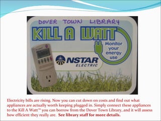 Electricity bills are rising. Now you can cut down on costs and find out what appliances are actually worth keeping plugged in. Simply connect these appliances to the Kill A Watt™ you can borrow from the Dover Town Library, and it will assess how efficient they really are.  See library staff for more details. 