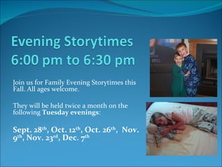Join us for Family Evening Storytimes this Fall. All ages welcome. They will be held twice a month on the following  Tuesday evenings :  Sept. 28 th , Oct. 12 th , Oct. 26 th ,  Nov. 9 th , Nov. 23 rd , Dec. 7 th   