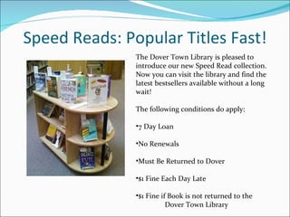Speed Reads: Popular Titles Fast! The Dover Town Library is pleased to introduce our new Speed Read collection. Now you can visit the library and find the latest bestsellers available without a long wait!  The following conditions do apply: 7 Day Loan  No Renewals  Must Be Returned to Dover  $1 Fine Each Day Late  $1 Fine if Book is not returned to the  Dover Town Library    