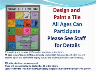 This exciting and creative fall fundraiser continues at the library.  All ages can participate in this community celebration!  Design and paint a tile that will become a part of a permanent display outside the lower level entrance of our library.  $50 a tile - Cash or checks accepted. There will be a workshop on September 30 at the library. Sponsored by the Friends of the Dover Library. All proceeds benefit the Dover Town Library. Design and  Paint a Tile All Ages Can Participate Please See Staff  for Details 
