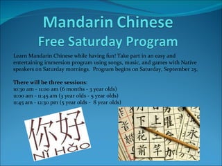 Learn Mandarin Chinese while having fun! Take part in an easy and  entertaining immersion program using songs, music, and games with Native speakers on Saturday mornings.  Program begins on Saturday, September 25. There will be three sessions : 10:30 am - 11:00 am (6 months - 3 year olds) 11:00 am - 11:45 am (3 year olds - 5 year olds) 11:45 am - 12:30 pm (5 year olds -  8 year olds)   