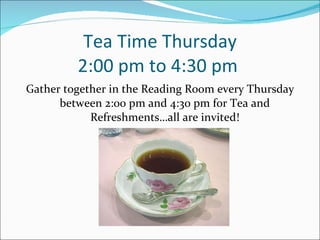 Tea Time Thursday 2:00 pm to 4:30 pm  Gather together in the Reading Room every Thursday between 2:00 pm and 4:30 pm for Tea and Refreshments…all are invited! 