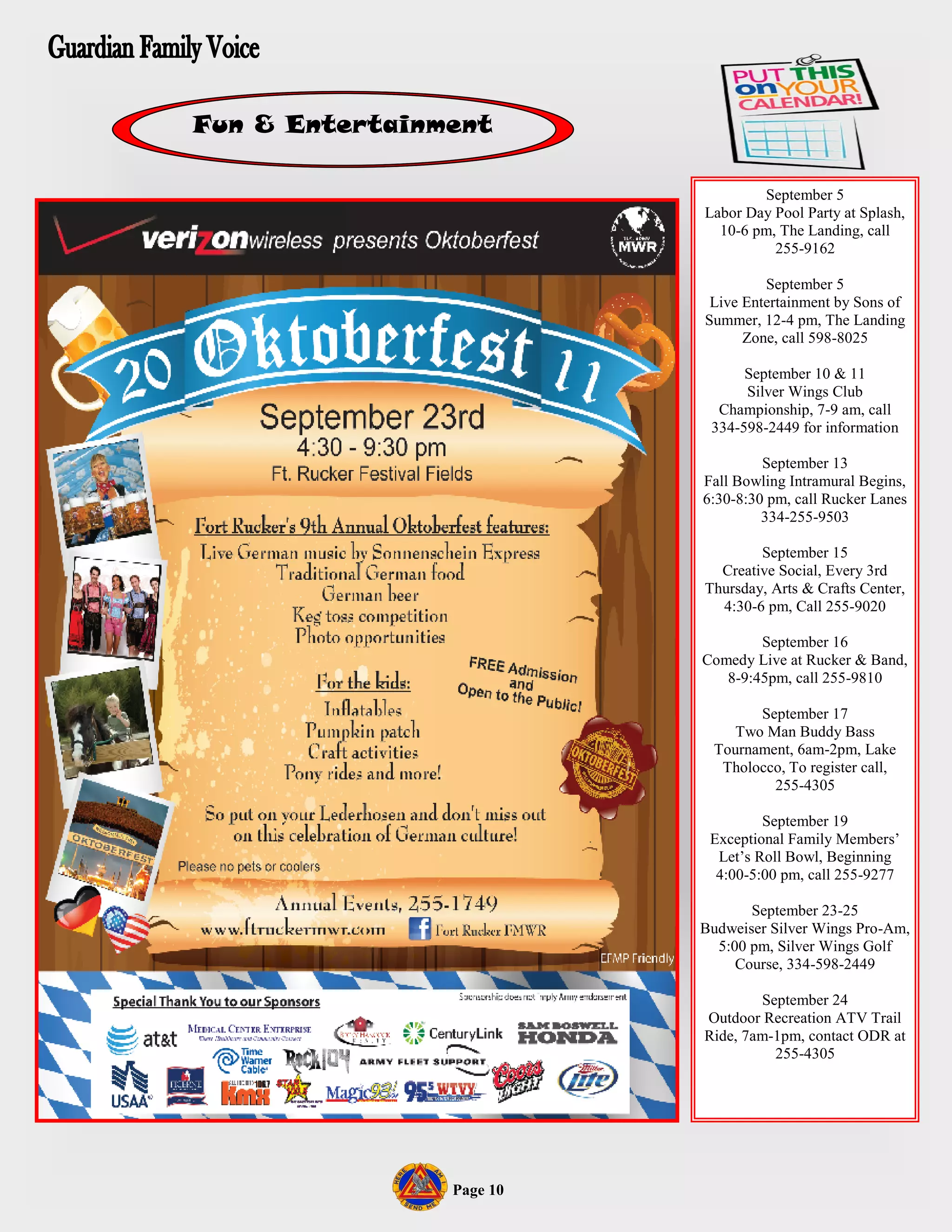 Fun & Entertainment

                                  September 5
                          Labor Day Pool Party at Splash,
                            10-6 pm, The Landing, call
                                    255-9162

                                   September 5
                           Live Entertainment by Sons of
                          Summer, 12-4 pm, The Landing
                                Zone, call 598-8025

                                September 10 & 11
                                Silver Wings Club
                            Championship, 7-9 am, call
                           334-598-2449 for information

                                   September 13
                          Fall Bowling Intramural Begins,
                          6:30-8:30 pm, call Rucker Lanes
                                   334-255-9503

                                  September 15
                            Creative Social, Every 3rd
                          Thursday, Arts & Crafts Center,
                            4:30-6 pm, Call 255-9020

                                  September 16
                          Comedy Live at Rucker & Band,
                             8-9:45pm, call 255-9810

                                 September 17
                              Two Man Buddy Bass
                           Tournament, 6am-2pm, Lake
                            Tholocco, To register call,
                                   255-4305

                                   September 19
                           Exceptional Family Members’
                            Let’s Roll Bowl, Beginning
                            4:00-5:00 pm, call 255-9277

                                 September 23-25
                          Budweiser Silver Wings Pro-Am,
                            5:00 pm, Silver Wings Golf
                               Course, 334-598-2449

                                  September 24
                          Outdoor Recreation ATV Trail
                          Ride, 7am-1pm, contact ODR at
                                    255-4305




                Page 10
 