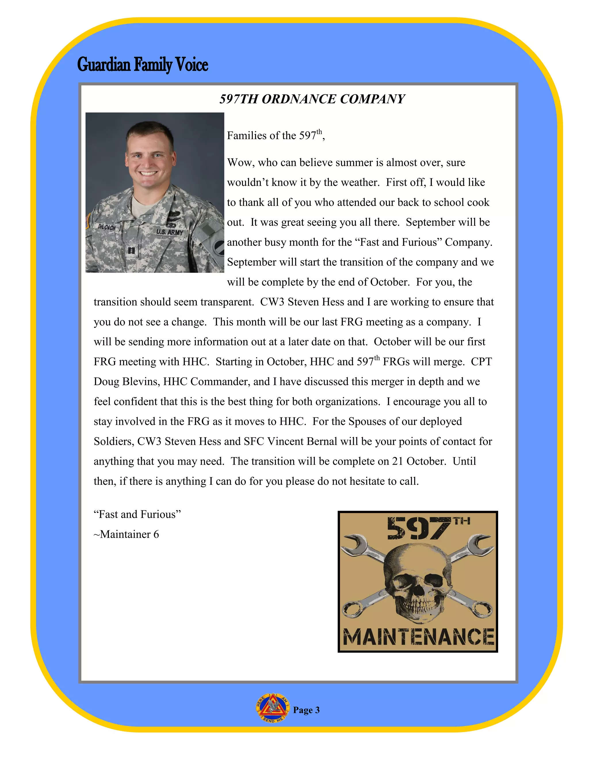 597TH ORDNANCE COMPANY

                              Families of the 597th,

                              Wow, who can believe summer is almost over, sure
                              wouldn’t know it by the weather. First off, I would like
                              to thank all of you who attended our back to school cook
                              out. It was great seeing you all there. September will be
                              another busy month for the “Fast and Furious” Company.
                              September will start the transition of the company and we
                              will be complete by the end of October. For you, the
transition should seem transparent. CW3 Steven Hess and I are working to ensure that
you do not see a change. This month will be our last FRG meeting as a company. I
will be sending more information out at a later date on that. October will be our first
FRG meeting with HHC. Starting in October, HHC and 597th FRGs will merge. CPT
Doug Blevins, HHC Commander, and I have discussed this merger in depth and we
feel confident that this is the best thing for both organizations. I encourage you all to
stay involved in the FRG as it moves to HHC. For the Spouses of our deployed
Soldiers, CW3 Steven Hess and SFC Vincent Bernal will be your points of contact for
anything that you may need. The transition will be complete on 21 October. Until
then, if there is anything I can do for you please do not hesitate to call.

“Fast and Furious”
~Maintainer 6




                                             Page 3
 