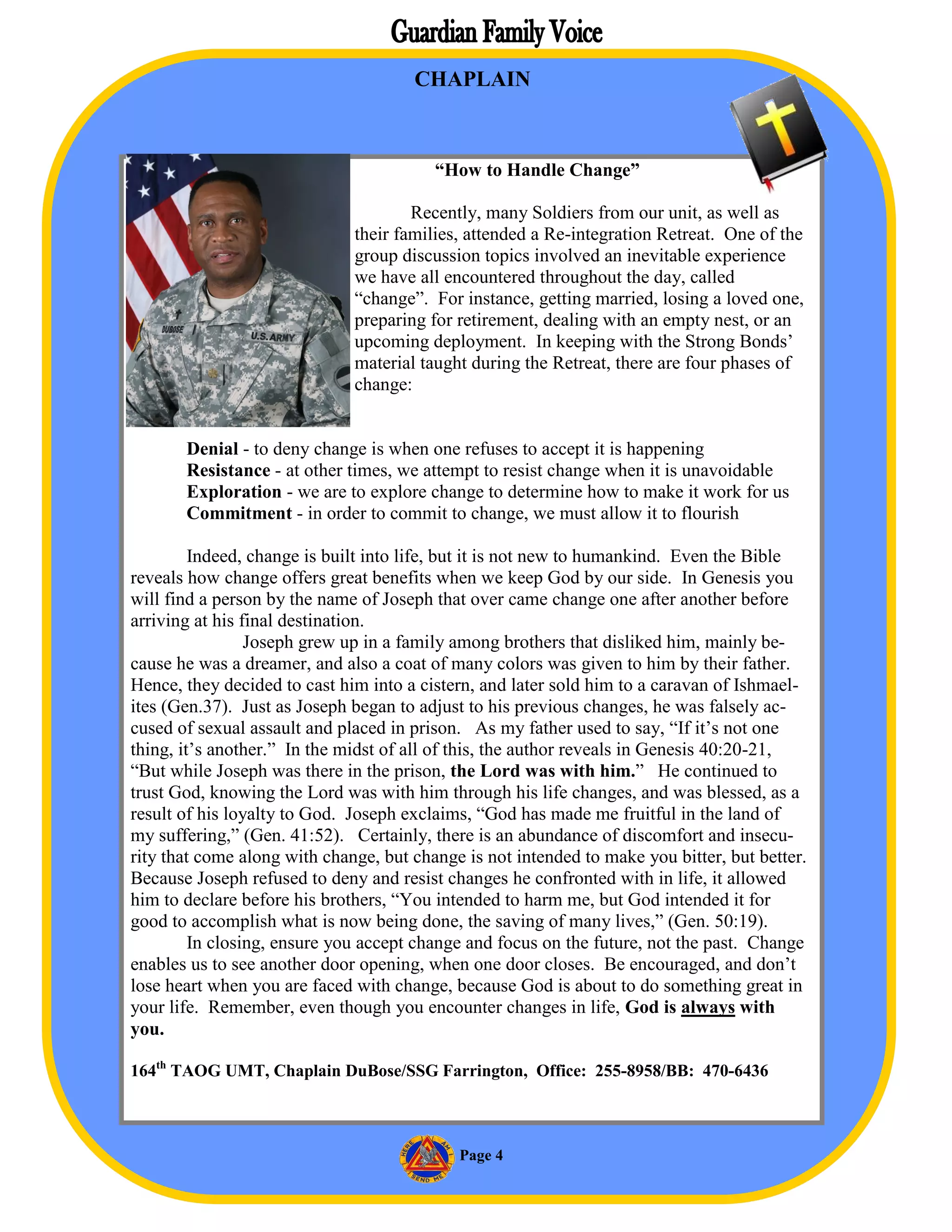 CHAPLAIN



                                         “How to Handle Change”

                                      Recently, many Soldiers from our unit, as well as
                              their families, attended a Re-integration Retreat. One of the
                              group discussion topics involved an inevitable experience
                              we have all encountered throughout the day, called
                              “change”. For instance, getting married, losing a loved one,
                              preparing for retirement, dealing with an empty nest, or an
                              upcoming deployment. In keeping with the Strong Bonds’
                              material taught during the Retreat, there are four phases of
                              change:


       Denial - to deny change is when one refuses to accept it is happening
       Resistance - at other times, we attempt to resist change when it is unavoidable
       Exploration - we are to explore change to determine how to make it work for us
       Commitment - in order to commit to change, we must allow it to flourish

         Indeed, change is built into life, but it is not new to humankind. Even the Bible
reveals how change offers great benefits when we keep God by our side. In Genesis you
will find a person by the name of Joseph that over came change one after another before
arriving at his final destination.
                 Joseph grew up in a family among brothers that disliked him, mainly be-
cause he was a dreamer, and also a coat of many colors was given to him by their father.
Hence, they decided to cast him into a cistern, and later sold him to a caravan of Ishmael-
ites (Gen.37). Just as Joseph began to adjust to his previous changes, he was falsely ac-
cused of sexual assault and placed in prison. As my father used to say, “If it’s not one
thing, it’s another.” In the midst of all of this, the author reveals in Genesis 40:20-21,
“But while Joseph was there in the prison, the Lord was with him.” He continued to
trust God, knowing the Lord was with him through his life changes, and was blessed, as a
result of his loyalty to God. Joseph exclaims, “God has made me fruitful in the land of
my suffering,” (Gen. 41:52). Certainly, there is an abundance of discomfort and insecu-
rity that come along with change, but change is not intended to make you bitter, but better.
Because Joseph refused to deny and resist changes he confronted with in life, it allowed
him to declare before his brothers, “You intended to harm me, but God intended it for
good to accomplish what is now being done, the saving of many lives,” (Gen. 50:19).
         In closing, ensure you accept change and focus on the future, not the past. Change
enables us to see another door opening, when one door closes. Be encouraged, and don’t
lose heart when you are faced with change, because God is about to do something great in
your life. Remember, even though you encounter changes in life, God is always with
you.

164th TAOG UMT, Chaplain DuBose/SSG Farrington, Office: 255-8958/BB: 470-6436



                                            Page 4
 