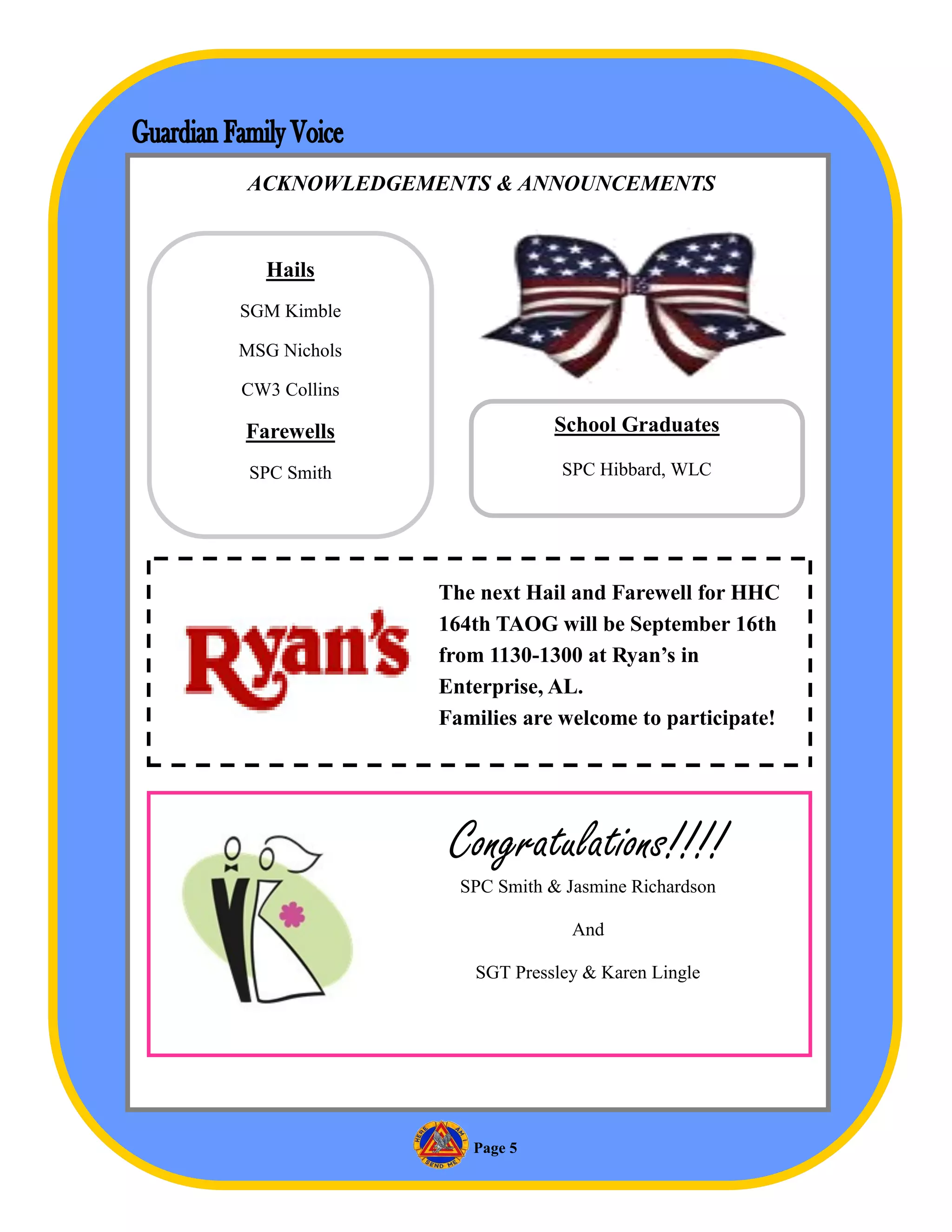 ACKNOWLEDGEMENTS & ANNOUNCEMENTS


  Hails
SGM Kimble

MSG Nichols

CW3 Collins

Farewells                  School Graduates

 SPC Smith                 SPC Hibbard, WLC




              The next Hail and Farewell for HHC
              164th TAOG will be September 16th
              from 1130-1300 at Ryan’s in
              Enterprise, AL.
              Families are welcome to participate!




               Congratulations!!!!
                SPC Smith & Jasmine Richardson

                             And

                 SGT Pressley & Karen Lingle




                 Page 5
 