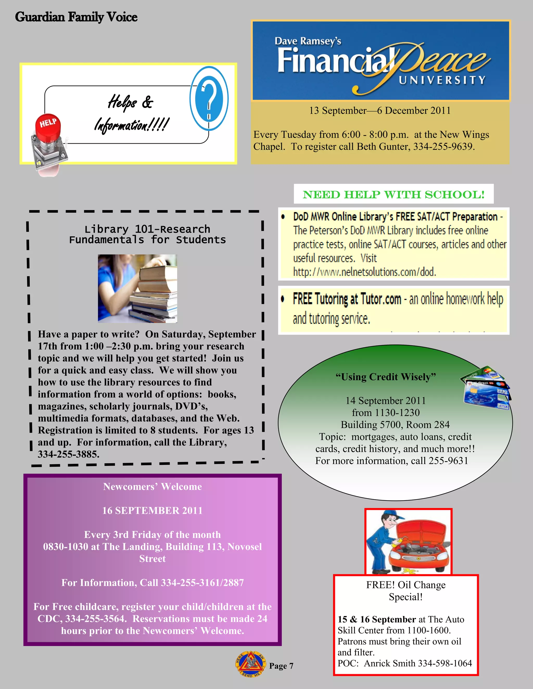 Helps &                                       13 September—6 December 2011
              Information!!!!                     Every Tuesday from 6:00 - 8:00 p.m. at the New Wings
                                                  Chapel. To register call Beth Gunter, 334-255-9639.



                                                               NEED HELP WITH SCHOOL!


          Library 101-Research
        Fundamentals for Students




 Have a paper to write? On Saturday, September
 17th from 1:00 –2:30 p.m. bring your research
 topic and we will help you get started! Join us
 for a quick and easy class. We will show you
                                                                    “Using Credit Wisely”
 how to use the library resources to find
 information from a world of options: books,
                                                                        14 September 2011
 magazines, scholarly journals, DVD’s,
                                                                         from 1130-1230
 multimedia formats, databases, and the Web.
                                                                      Building 5700, Room 284
 Registration is limited to 8 students. For ages 13
                                                                 Topic: mortgages, auto loans, credit
 and up. For information, call the Library,
                                                                cards, credit history, and much more!!
 334-255-3885.
                                                                For more information, call 255-9631

                Newcomers’ Welcome

               16 SEPTEMBER 2011

          Every 3rd Friday of the month
  0830-1030 at The Landing, Building 113, Novosel
                      Street

      For Information, Call 334-255-3161/2887                               FREE! Oil Change
                                                                                Special!
For Free childcare, register your child/children at the
 CDC, 334-255-3564. Reservations must be made 24                     15 & 16 September at The Auto
      hours prior to the Newcomers’ Welcome.                         Skill Center from 1100-1600.
                                                                     Patrons must bring their own oil
                                                                     and filter.
                                                      Page 7         POC: Anrick Smith 334-598-1064
 