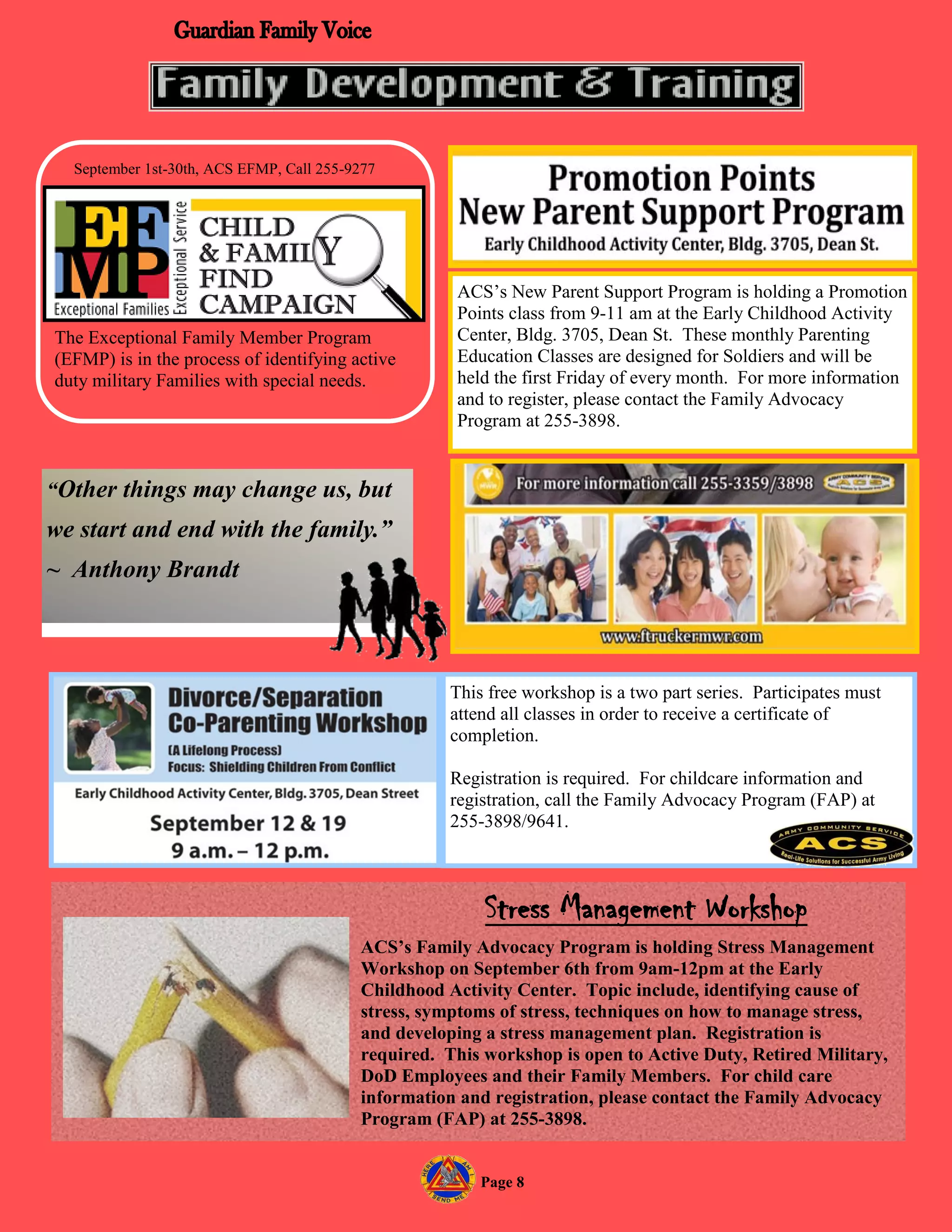 September 1st-30th, ACS EFMP, Call 255-9277




                                                     ACS’s New Parent Support Program is holding a Promotion
                                                     Points class from 9-11 am at the Early Childhood Activity
The Exceptional Family Member Program                Center, Bldg. 3705, Dean St. These monthly Parenting
(EFMP) is in the process of identifying active       Education Classes are designed for Soldiers and will be
duty military Families with special needs.           held the first Friday of every month. For more information
                                                     and to register, please contact the Family Advocacy
                                                     Program at 255-3898.


“Other things may change us, but
we start and end with the family.”
~ Anthony Brandt



                                                     This free workshop is a two part series. Participates must
                                                     attend all classes in order to receive a certificate of
                                                     completion.

                                                     Registration is required. For childcare information and
                                                     registration, call the Family Advocacy Program (FAP) at
                                                     255-3898/9641.



                                                         Stress Management Workshop
                                          ACS’s Family Advocacy Program is holding Stress Management
                                          Workshop on September 6th from 9am-12pm at the Early
                                          Childhood Activity Center. Topic include, identifying cause of
                                          stress, symptoms of stress, techniques on how to manage stress,
                                          and developing a stress management plan. Registration is
                                          required. This workshop is open to Active Duty, Retired Military,
                                          DoD Employees and their Family Members. For child care
                                          information and registration, please contact the Family Advocacy
                                          Program (FAP) at 255-3898.


                                                         Page 8
 
