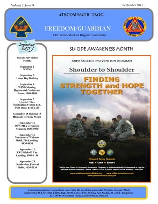 Volume 2, Issue 9                                                                                        September 2011


                                           ATSCOM/164TH TAOG


                              FREEDOM/GUARDIAN
                                     COL James Macklin, Brigade Commander



                                                      SUICIDE AWARENESS MONTH
    Suicide Prevention
          Month!

       September 2
         DONSA

      September 5
   Labor Day Holiday

      September 6
     WIND Meeting,
  Regimental Conference
    Room, 1000-1100

        September 7
      Monthly Mass
 Notification System Test,
  Post Wide, 1100-1230

 September 15-October 15
 Hispanic Heritage Month

     September 16
  POW/MIA Ceremony,
   Museum, 0830-0930

      September 16
  Newcomers’ Welcome
   Brief, The Landing,
        0830-1030

     September 21
    CFC Kickoff, The
   Landing, 0900-1130

      September 23
   Octoberfest, Festival
    Fields, 1630-2130




             If you have questions or suggestions concerning this newsletter, please don’t hesitate to contact Marie
          Stallworth, FRSA for 164th TAOG, Bldg. 30501, Cairns Army Airfield, Fort Rucker, AL 36362. Telephone:
                                   334-255-8919 or Email: marie.a.stallworth@us.army.mil
 