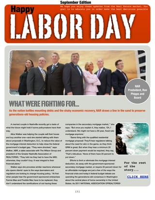 September Edition

       Happy

   LABOR DAY
                                                               We hope you enjoy these updates from the Real Estate market. Our
                                                               goal is to educate you in order make the best decisions possible




                                                                                                                                     NAR
                                                                                                                                Predsident, Ron
                                                                                                                                  Phipps and
                                                                                                                                    Board

   WHAT WERE FIGHTING FOR...
   As the nation battles mounting debts and the shaky economic recovery, NAR draws a line in the sand to preserve
   generations-old housing policies.


       A married couple in Nashville recently got a taste of      companies in the secondary mortgage market, ” she
what the future might hold if some policymakers have their        says. “But once you explain it, they realize, ‘Oh, I
way.                                                              understand. We might not have a 30-year, fixed-rate
       Alice Walker was helping the couple sell their house       mortgage anymore.’
and buy another one—and she started talking with them                  “Same thing with the qualified residential
about proposals in Washington, D.C., to reduce the value of       mortgage proposal: They’ll hear regulators talking
the mortgage interest deduction to help close the federal         about the need for skin in the game, so they think
government’s budget gap. “They were shocked,” says                QRM is great. But when they hear a minimum 20
Walker, ABR, a sales associate with The Wilson Group and          percent down payment would be required, they say,
president of the Greater Nashville Association of                 ‘That’s ridiculous.’ None of them have 20 percent to
REALTORS®. “They told me they had to have the MID;                put down.”
otherwise, they couldn’t buy. It was integral to their                 Efforts to limit or eliminate the mortgage interest
financial plans.”                                                 deduction, do away with the government-sponsored            For the rest
       Walker says she provokes similar reactions whenever        secondary mortgage market, or require 20 percent down for   of the
she opens clients’ eyes to the ways lawmakers and                 an affordable mortgage are just a few of the ways the       story...
regulators are looking to change housing policy. “At first        financial crisis and today’s federal budget debate are
when people hear the government-sponsored enterprises             upending the generations-old consensus in Washington         CLICK HERE
Fannie Mae and Freddie Mac have to be replaced, they              about the central place of home ownership in the United
don’t understand the ramifications of not having these            States. As 2011 NATIONAL ASSOCIATION OFREALTORS®



                                                                             [1]
 