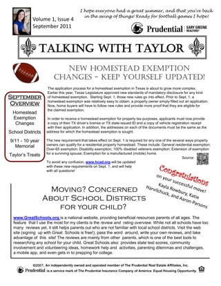 I hope everyone had a great summer, and that you’re back
                                          in the swing of things! Ready for football games I hope!
            Volume 1, Issue 4
            September 2011



                Talking with Taylor
                           New Homestead Exemption
                        changes - Keep Yourself Updated!
                    The application process for a homestead exemption in Texas is about to grow more complex.
                    Earlier this year, Texas Legislature approved new standards of mandatory disclosure for any kind
September           of homestead exemption. Starting Sept. 1, those new rules go into effect. Prior to Sept. 1, a
                    homestead exemption was relatively easy to obtain; a property owner simply filled out an application.
Overview            Now, home buyers will have to follow new rules and provide more proof that they are eligible for
                    the claimed exemption.
  Homestead
  Exemption         In order to receive a homestead exemption for property tax purposes, applicants must now provide
   Changes          a copy of their TX driver’s license or TX state-issued ID and a copy of vehicle registration receipt
                    with their application. In addition, the addresses on each of the documents must be the same as the
School Districts    address for which the homestead exemption is sought.

9/11 - 10 year      The new requirement that takes effect on Sept. 1 is required for any one of the several ways property
  Memorial          owners can qualify for a residential property homestead. These include: General residential exemption;
                    Over-65 exemption; Disability exemption; 100% disabled veterans exemption; Extension of exemption
Taylor’s Treats     for a surviving spouse; Exemption for a manufactured (mobile) home.
                                                                                                         Source:
                    To avoid any confusion, www.hcad.org will be updated
                    with these new requirements on Sept. 1, and will help
                                                                                          Cong
                    with all questions!
                                                                                                    ratul
                                               on y
                                                    our                                                      ation
                                         Harv   Kayl
                                                        succ
                                                     a Ro
                                                             essfu
                                                                   l mo
                                                                                                                      s
                     Moving? Concerned        ilchu
                                                   ck, a
                                                          wbu
                                                              ry, K
                                                                        ve!
                                                         nd A      at
                   About School Districts                     aron ie
                                                                    Pars
                      for your child?                                    ons

  www.GreatSchools.org is a national website, providing beneficial resources parents of all ages. The
  feature that I use the most for my clients is the review and rating overview. While not all schools have too
  many reviews yet, it still helps parents out who are not familiar with local school districts. Visit the web
  site (signing up with Great Schools is free!), pass the word around, write your own reviews, and take
  advantage of this site! The reviews are mainly from other parents, which is one of the best tools to
  researching any school for your child. Great Schools also provides state test scores, community
  involvement and volunteering ideas, homework help and activities, parenting dilemmas and challenges,
  a mobile app, and even gets in to prepping for college.
 