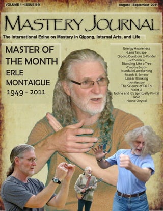 VOLUME 1 • ISSUE 8-9                                     August - September 2011




Mastery Journal
The International Ezine on Mastery in Qigong, Internal Arts, and Life


 MASTER OF                                                    Energy Awareness
                                                                -Lama Tantrapa-
                                                         Qigong Questions to Ponder

 THE MONTH                                                        -Jeff Smoley-
                                                             Standing Like a Tree
                                                                -Timothy Booth-

 ERLE                                                       Kundalini Awakening
                                                              -Ricardo B. Serrano-
                                                               Linear Thinking
 MONTAIGUE                                                        -Jon Weston-
                                                            The Science of Tai Chi
 1949 - 2011                                                       -Violet Li-
                                                       Iodine and it’s Spiritually Pivital
                                                                     Role
                                                                -Nonnie Chrystal-
 