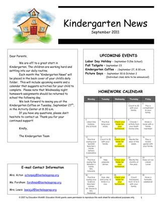 Kindergarten News
                                                                                      September 2011




Dear Parents,                                                                                  UPCOMING EVENTS
                                                                               Labor Day Holiday - September 5 (No School)
        We are off to a great start in
                                                                               Fall Tailgate – September 23
Kindergarten. The children are working hard and
settling into our daily routine.                                               Kindergarten Coffee - ;September 27, 8:30 a.m.
        Each month the “Kindergarten News” will                                Picture Days - September 30 & October 2
                                                                                                        (Individual class date to be announced)
be placed in the back cover of your child’s daily
folder. This will include upcoming events and a
calendar that suggests activities for your child to
complete. Please note that Wednesday night
                                                                                               HOMEWORK CALENDAR
homework assignments should be returned to
school the following day.                                                           Monday         Tuesday      Wednesday          Thursday             Friday
        We look forward to seeing you at the
                                                                                                                               1                   2
Kindergarten Coffee on Tuesday, September 27th,                                                                                Count to 20            Pay a
                                                                                                                                 with your         compliment
in the Activity Center at 8:30 a.m.                                                                                               family.            to your
        If you have any questions, please don’t                                                                                                      family.

hesitate to contact us. Thank you for your
                                                                                5              6                7              8                   9
continued support!                                                               Labor Day          Practice     Check your     Choose 1            Share a
                                                                                  Holiday.         tying your     folder for   activity from       book with a
                                                                                (No School)          shoes.          your       your Math            family
       Kindly,                                                                                                   homework.     Home Links.          member!



       The Kindergarten Team                                                    12             13               14             15                  16
                                                                                   Practice    Count to 20       Check your     Recite the           Play a
                                                                                 saying your     with your        folder for    days of the          board
                                                                                   Spanish        family.            your         week.            game with
                                                                                  teacher’s                      homework.                         your family.
                                                                                    name.
                                                                                    Señora
                                                                                 Calandrino

                                                                                19             20               21             22                  23
                                                                                  Practice            Help       Check your     Recite the         Enjoy an ice
                                                                                 saying the         prepare       folder for    months of             cream
                                                                                 librarian’s        dinner.          your        the year.            cone!
         E-mail Contact Information                                                name.
                                                                                     Mrs.
                                                                                                                 homework.

                                                                                  Edwards

Mrs. Acton actonpeg@berkeleyprep.org                                            26             27               28             29                  30
                                                                                   Practice      Hop, skip       Check your       Count                 Have a
                                                                                 saying your   and jump 10        folder for    backward               fantastic
Ms. Fordham fordhnan@berkeleyprep.org                                              Science      times in a           your      from 10 to 0            weekend!
                                                                                  teachers’        row.          homework.       with your
                                                                                   names.                                         family.
                                                                                Mr. Shane &
Mrs. Lewis lewisjul@berkeleyprep.org                                                 Mrs.
                                                                                  Pestalozzi

       © 2007 by Education World®. Education World grants users permission to reproduce this work sheet for educational purposes only.         1
 