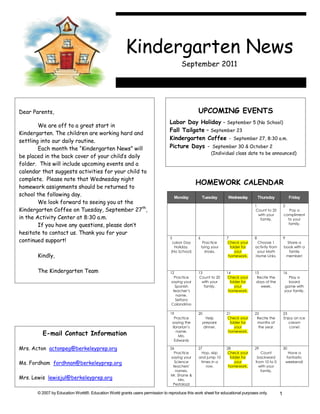 Kindergarten News
                                                                                       September 2011




Dear Parents,                                                                                  UPCOMING EVENTS
                                                                               Labor Day Holiday - September 5 (No School)
        We are off to a great start in
                                                                               Fall Tailgate – September 23
Kindergarten. The children are working hard and
settling into our daily routine.                                               Kindergarten Coffee - September 27, 8:30 a.m.
        Each month the “Kindergarten News” will                                Picture Days - September 30 & October 2
                                                                                                        (Individual class date to be announced)
be placed in the back cover of your child’s daily
folder. This will include upcoming events and a
calendar that suggests activities for your child to
complete. Please note that Wednesday night
                                                                                               HOMEWORK CALENDAR
homework assignments should be returned to
school the following day.                                                           Monday         Tuesday      Wednesday          Thursday             Friday
        We look forward to seeing you at the
                                                                                                                               1                   2
Kindergarten Coffee on Tuesday, September 27th,                                                                                Count to 20            Pay a
                                                                                                                                 with your         compliment
in the Activity Center at 8:30 a.m.                                                                                               family.            to your
        If you have any questions, please don’t                                                                                                      family.

hesitate to contact us. Thank you for your
                                                                                5              6                7              8                   9
continued support!                                                               Labor Day          Practice    Check your      Choose 1            Share a
                                                                                  Holiday.         tying your     folder for   activity from       book with a
                                                                                (No School)          shoes.          your       your Math            family
       Kindly,                                                                                                   homework.     Home Links.          member!



       The Kindergarten Team                                                    12             13               14             15                  16
                                                                                   Practice    Count to 20      Check your      Recite the           Play a
                                                                                 saying your     with your        folder for    days of the          board
                                                                                   Spanish        family.            your         week.            game with
                                                                                  teacher’s                      homework.                         your family.
                                                                                    name.
                                                                                    Señora
                                                                                 Calandrino

                                                                                19             20               21             22                  23
                                                                                  Practice           Help       Check your      Recite the         Enjoy an ice
                                                                                 saying the        prepare        folder for    months of             cream
                                                                                 librarian’s       dinner.           your        the year.            cone!
         E-mail Contact Information                                                 name.
                                                                                     Mrs.
                                                                                                                 homework.

                                                                                  Edwards

Mrs. Acton actonpeg@berkeleyprep.org                                            26             27               28             29                  30
                                                                                   Practice      Hop, skip      Check your        Count                 Have a
                                                                                 saying your   and jump 10        folder for    backward               fantastic
Ms. Fordham fordhnan@berkeleyprep.org                                              Science      times in a           your      from 10 to 0            weekend!
                                                                                  teachers’        row.          homework.       with your
                                                                                   names.                                         family.
                                                                                Mr. Shane &
Mrs. Lewis lewisjul@berkeleyprep.org                                                 Mrs.
                                                                                  Pestalozzi

       © 2007 by Education World®. Education World grants users permission to reproduce this work sheet for educational purposes only.         1
 