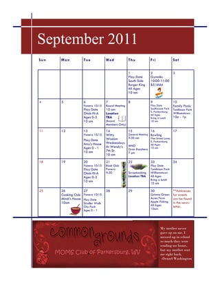 September 2011
S un   M on            T ue            W ed            T hu              F ri                Sa t


                                                       1                 2                   3
                                                       Play Date         Gymniks
                                                       South Side        10:00-11:00
                                                       Burger King       $5/child
                                                       All Ages
                                                       10 am

4      5               6               7               8                 9                   10
                       Panera 10:15    Board Meeting                     Play Date           Family Picnic
                       Play Date       10 am                             Southwood Park      Tomlinson Park
                                                                         S. Parkersburg
                       Chick-fil-A     Location                          All Ages
                                                                                             Williamstown
                       Ages 0-3        TBA                               Bring a Lunch       10a - 1p
                       10 am           (Board                            10 am
                                       Members Only)

11     12              13              14              15                16                  17
                       Panera 10:15    Witty           General Meeting   Bowling
                                       Wisdom          9:30 am           Pike Street Lanes
                       Play Date                                         S. Parkersburg
                       Amy’s House     Wednesdays                        All Ages
                                       At Wendy’s      MNO
                       Ages 0 - 1                      Gran Ranchero     10 am
                       10 am           7th St.
                                                       7 pm
                                       10 am

18     19              20              21              22                23                  24
                       Panera 10:15    Book Club                         Play Date
                       Play Date       Panera                            Tomlinson Park
                       Chick-fil-A     9:30            Scrapbooking      Williamstown
                       Ages 0-3                        Location TBA      All Ages
                       10 am                                             Bring a lunch
                                                                         10 am

25     26              27              28              29                30                  **Addresses
       Cooking Club    Panera 10:15                                      Grimms Green        for events
       Mindi’s House   Play Date                                         Acres Farm          can be found
       10am            Stroller Walk                                     Apple Picking       in the news-
                       City Park                                         All Ages            letter.
                       Ages 0 - 1                                        10am




                                                                                 My mother never
                                                                                 gave up on me. I
                                                                                 messed up in school
                                                                                 so much they were
                                                                                 sending me home,
                                                                                 but my mother sent
                                                                                 me right back.
                                                                                  -Denzel Washington
 