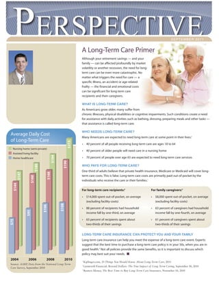 SEPTEMBER 2011


                                                          A Long-Term Care Primer
                                                          Although your retirement savings — and your
                                                          family — can be affected profoundly by market
                                                          volatility or another recession, the need for long-
                                                          term care can be even more catastrophic. No
                                                          matter what triggers the need for care — a
                                                          specific illness, an accident or age-related
                                                          frailty — the financial and emotional costs
Brian D LaHue                                             can be significant for long-term care
Financial Representative                                  recipients and their caregivers.

(812) 738-2198                                            WHAT IS LONG-TERM CARE?
                                                          As Americans grow older, many suffer from
blahue@lincolninvestment.com
                                                          chronic illnesses, physical disabilities or cognitive impairments. Such conditions create a need
                                                          for assistance with daily activities such as bathing, dressing, preparing meals and other tasks —
                                                          that assistance is called long-term care.

                                                          WHO NEEDS LONG-TERM CARE?
 Average Daily Cost
                                                          Many Americans are expected to need long-term care at some point in their lives:1
 of Long-Term Care
                                                   $215




                                                          •     40 percent of all people receiving long-term care are ages 18 to 64
   Nursing home (semi-private)
                                                          •     40 percent of older people will need care in a nursing home
   Assisted living facility
                                     $194




   Home healthcare                                        •     70 percent of people over age 65 are expected to need long-term care services
                                              $190
                      $180




                                                          WHO PAYS FOR LONG-TERM CARE?
                                                          One-third of adults believe that private health insurance, Medicare or Medicaid will cover long-
                                 $168
       $147




                                                          term care costs. This is false. Long-term care costs are primarily paid out-of-pocket by the
                   $160




                                                          individuals who receive the care or their families.1
   $144




                                                          For long-term care recipients:2                          For family caregivers:2

                                                          •     $14,000 spent out-of-pocket, on average            •   $8,000 spent out-of-pocket, on average
                                                                (excluding facility costs)                             (excluding facility costs)
                                            $108
                              $106




                                                          •     88 percent of recipients had household             •   63 percent of caregivers had household
               $95




                                                                income fall by one-third, on average                   income fall by one-fourth, on average

                                                          •     63 percent of recipients spent about               •   61 percent of caregivers spent about
 $75




                                                                two-thirds of their savings                            two-thirds of their savings


                                                          LONG-TERM CARE INSURANCE CAN PROTECT YOU AND YOUR FAMILY
                                                          Long-term care insurance can help you meet the expense of a long-term care event. Experts
                                                          suggest that the best time to purchase a long-term care policy is in your 50s, when you are in
                                                          good health.3 Not all policies provide the same benefits, so it is important to discuss which
                                                          policy may best suit your needs.
 2004            2006            2008          2010       1
                                                              Kiplinger.com, 10 Things You Should Know About Long-Term Care, 2011
 Source: AARP Data from the National Long-Term
              ,                                           2
                                                              Genworth Financial, Beyond Dollars: The True Impact of Long Term Caring, September 30, 2010
 Care Survey, September 2010
                                                          3
                                                              Reuters Money, The Best Time to Buy Long-Term Care Insurance, November 18, 2010
 