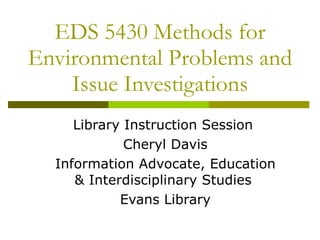 EDS 5430 Methods for Environmental Problems and Issue Investigations Library Instruction Session  Cheryl Davis Information Advocate, Education & Interdisciplinary Studies  Evans Library 