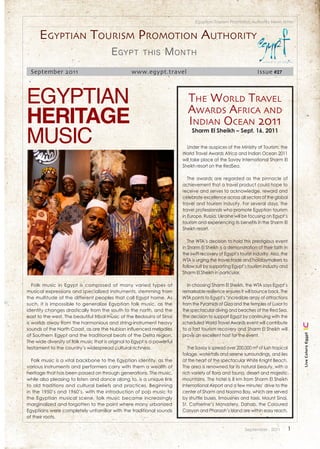 Egyptian Tourism Promotion Authority News letter


      Egyptian tourism promotion authority
                                         E gypt          this       M onth
  September 2011                                   www.egypt.travel                                                Issue #27



Egyptian                                                                     thE World travEl
Heritage                                                                     aWards africa and
                                                                             indian ocEan 2011
Music                                                                           Sharm El Sheikh – Sept. 16, 2011

                                                                             Under the auspices of the Ministry of Tourism, the
                                                                           World Travel Awards Africa and Indian Ocean 2011
                                                                           will take place at the Savoy International Sharm El
                                                                           Sheikh resort on the RedSea.

                                                                              The awards are regarded as the pinnacle of
                                                                           achievement that a travel product could hope to
                                                                           receive and serves to acknowledge, reward and
                                                                           celebrate excellence across all sectors of the global
                                                                           travel and tourism industry. For several days, the
                                                                           travel professionals who promote Egyptian tourism
                                                                           in Europe, Russia, Ukraine will be focusing on Egypt’s
                                                                           tourism and experiencing its benefits in the Sharm El
                                                                           Sheikh resort.

                                                                              The WTA’s decision to hold this prestigious event
                                                                           in Sharm El Sheikh is a demonstration of their faith in
                                                                           the swift recovery of Egypt’s tourist industry. Also, the
                                                                           WTA is urging the travel trade and holidaymakers to
                                                                           follow suit by supporting Egypt’s tourism industry and
                                                                           Sharm El Sheikh in particular.

   Folk music in Egypt is composed of many varied types of                    In choosing Sharm El Sheikh, the WTA says Egypt’s
musical expressions and specialized instruments, stemming from             remarkable resilience ensures it will bounce back. The
the multitude of the different peoples that call Egypt home. As            WTA points to Egypt’s “incredible array of attractions
such, it is impossible to generalize Egyptian folk music, as the           from the Pyramids of Giza and the temples of Luxor to
identity changes drastically from the south to the north, and the          the spectacular diving and beaches of the Red Sea.
east to the west. The beautiful tribal music of the Bedouins of Sinai      The decision to support Egypt by continuing with the
is worlds away from the harmonious and string-instrument heavy             scheduled World Travel Awards event will contribute
sounds of the North Coast, as are the Nubian influenced melodies           to a fast tourism recovery and Sharm El Sheikh will
                                                                           prove an excellent host for the event.
                                                                                                                                           Live Colors Egypt




of Southern Egypt and the traditional beats of the Delta region.
The wide diversity of folk music that is original to Egypt is a powerful
testament to the country’s widespread cultural richness.                      The Savoy is spread over 200,000 m² of lush tropical
                                                                           foliage, waterfalls and serene surroundings, and lies
  Folk music is a vital backbone to the Egyptian identity, as the          at the heart of the spectacular White Knight Beach.
various instruments and performers carry with them a wealth of             The area is renowned for its natural beauty, with a
heritage that has been passed on through generations. The music,           rich variety of flora and fauna, desert and majestic
while also pleasing to listen and dance along to, is a unique link         mountains. The hotel is 8 km from Sharm El Sheikh
to old traditions and cultural beliefs and practices. Beginning            International Airport and a few minutes’ drive to the
in the 1950’s and 1960’s, with the introduction of pop music to            center of Sharm and Naama Bay, which are served
the Egyptian musical scene, folk music became increasingly                 by shuttle buses, limousines and taxis. Mount Sinai,
marginalized and forgotten to the point where many urbanized               St. Catherine’s Monastery, Dahab, the Coloured
Egyptians were completely unfamiliar with the traditional sounds           Canyon and Pharaoh’s Island are within easy reach.
of their roots.

                                                                                                            September . 2011           1
 