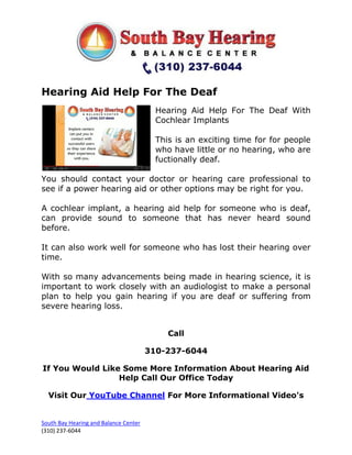 Hearing Aid Help For The Deaf
                                         Hearing Aid Help For The Deaf With
                                         Cochlear Implants

                                         This is an exciting time for for people
                                         who have little or no hearing, who are
                                         fuctionally deaf.

You should contact your doctor or hearing care professional to
see if a power hearing aid or other options may be right for you.

A cochlear implant, a hearing aid help for someone who is deaf,
can provide sound to someone that has never heard sound
before.

It can also work well for someone who has lost their hearing over
time.

With so many advancements being made in hearing science, it is
important to work closely with an audiologist to make a personal
plan to help you gain hearing if you are deaf or suffering from
severe hearing loss.


                                            Call

                                       310-237-6044

If You Would Like Some More Information About Hearing Aid
                 Help Call Our Office Today

  Visit Our YouTube Channel For More Informational Video's


South Bay Hearing and Balance Center
(310) 237-6044
 