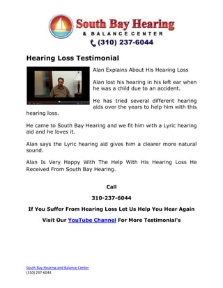 Hearing Loss Testimonial
                                       Alan Explains About His Hearing Loss

                                       Alan lost his hearing in his left ear when
                                       he was a child due to an accident.

                                       He has tried several different hearing
                                       aids over the years to help him with this
hearing loss.

He came to South Bay Hearing and we fit him with a Lyric hearing
aid and he loves it.

Alan says the Lyric hearing aid gives him a clearer more natural
sound.

Alan Is Very Happy With The Help With His Hearing Loss He
Received From South Bay Hearing.


                                            Call

                                       310-237-6044

 If You Suffer From Hearing Loss Let Us Help You Hear Again

         Visit Our YouTube Channel For More Testimonial's




South Bay Hearing and Balance Center
(310) 237-6044
 