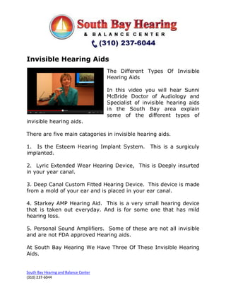 Invisible Hearing Aids
                                       The Different Types Of Invisible
                                       Hearing Aids

                                       In this video you will hear Sunni
                                       McBride Doctor of Audiology and
                                       Specialist of invisible hearing aids
                                       in the South Bay area explain
                                       some of the different types of
invisible hearing aids.

There are five main catagories in invisible hearing aids.

1. Is the Esteem Hearing Implant System.               This is a surgiculy
implanted.

2. Lyric Extended Wear Hearing Device, This is Deeply insurted
in your year canal.

3. Deep Canal Custom Fitted Hearing Device. This device is made
from a mold of your ear and is placed in your ear canal.

4. Starkey AMP Hearing Aid. This is a very small hearing device
that is taken out everyday. And is for some one that has mild
hearing loss.

5. Personal Sound Amplifiers. Some of these are not all invisible
and are not FDA approved Hearing aids.

At South Bay Hearing We Have Three Of These Invisible Hearing
Aids.


South Bay Hearing and Balance Center
(310) 237-6044
 