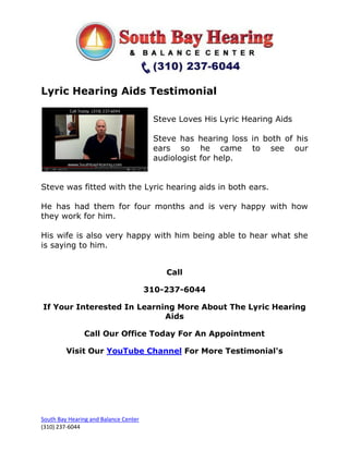 Lyric Hearing Aids Testimonial

                                        Steve Loves His Lyric Hearing Aids

                                        Steve has hearing loss in both of his
                                        ears so he came to see our
                                        audiologist for help.


Steve was fitted with the Lyric hearing aids in both ears.

He has had them for four months and is very happy with how
they work for him.

His wife is also very happy with him being able to hear what she
is saying to him.


                                           Call

                                       310-237-6044

If Your Interested In Learning More About The Lyric Hearing
                            Aids

               Call Our Office Today For An Appointment

         Visit Our YouTube Channel For More Testimonial's




South Bay Hearing and Balance Center
(310) 237-6044
 