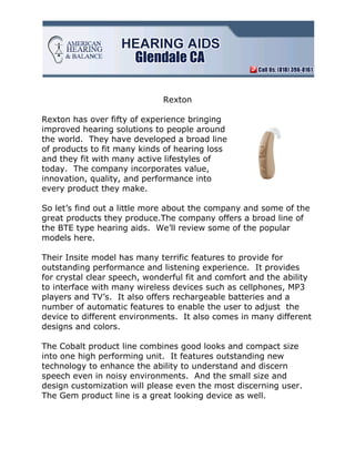 Rexton

Rexton has over fifty of experience bringing
improved hearing solutions to people around
the world. They have developed a broad line
of products to fit many kinds of hearing loss
and they fit with many active lifestyles of
today. The company incorporates value,
innovation, quality, and performance into
every product they make.

So let’s find out a little more about the company and some of the
great products they produce.The company offers a broad line of
the BTE type hearing aids. We’ll review some of the popular
models here.

Their Insite model has many terrific features to provide for
outstanding performance and listening experience. It provides
for crystal clear speech, wonderful fit and comfort and the ability
to interface with many wireless devices such as cellphones, MP3
players and TV’s. It also offers rechargeable batteries and a
number of automatic features to enable the user to adjust the
device to different environments. It also comes in many different
designs and colors.

The Cobalt product line combines good looks and compact size
into one high performing unit. It features outstanding new
technology to enhance the ability to understand and discern
speech even in noisy environments. And the small size and
design customization will please even the most discerning user.
The Gem product line is a great looking device as well.
 