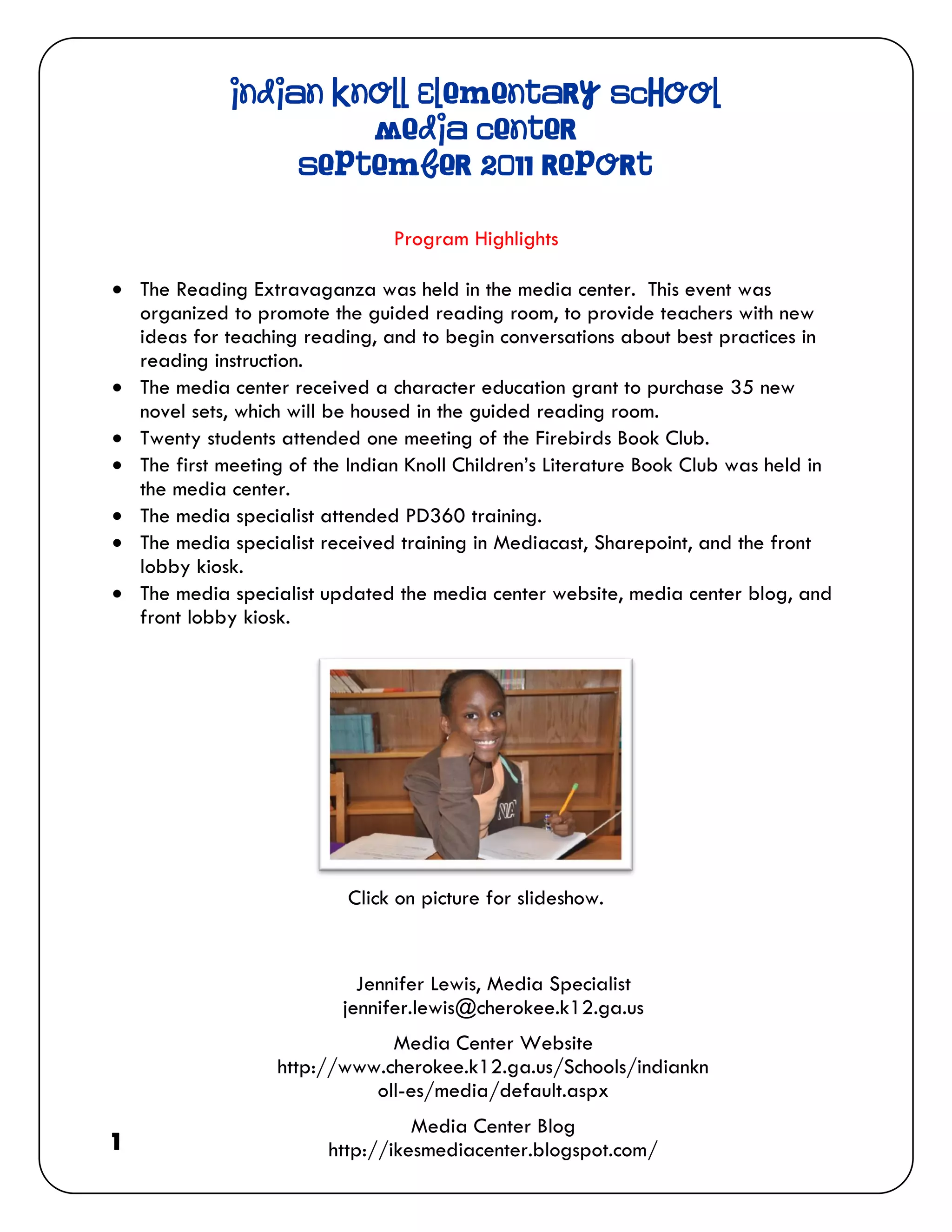 Indian Knoll Elementary School
                      Media Center
                  September 2011 Report

                                Program Highlights

 The Reading Extravaganza was held in the media center. This event was
  organized to promote the guided reading room, to provide teachers with new
  ideas for teaching reading, and to begin conversations about best practices in
  reading instruction.
 The media center received a character education grant to purchase 35 new
  novel sets, which will be housed in the guided reading room.
 Twenty students attended one meeting of the Firebirds Book Club.
 The first meeting of the Indian Knoll Children’s Literature Book Club was held in
  the media center.
 The media specialist attended PD360 training.
 The media specialist received training in Mediacast, Sharepoint, and the front
  lobby kiosk.
 The media specialist updated the media center website, media center blog, and
  front lobby kiosk.




                           Click on picture for slideshow.


                            Jennifer Lewis, Media Specialist
                          jennifer.lewis@cherokee.k12.ga.us
                               Media Center Website
                   http://www.cherokee.k12.ga.us/Schools/indiankn
                             oll-es/media/default.aspx
                                  Media Center Blog
1                       http://ikesmediacenter.blogspot.com/
 