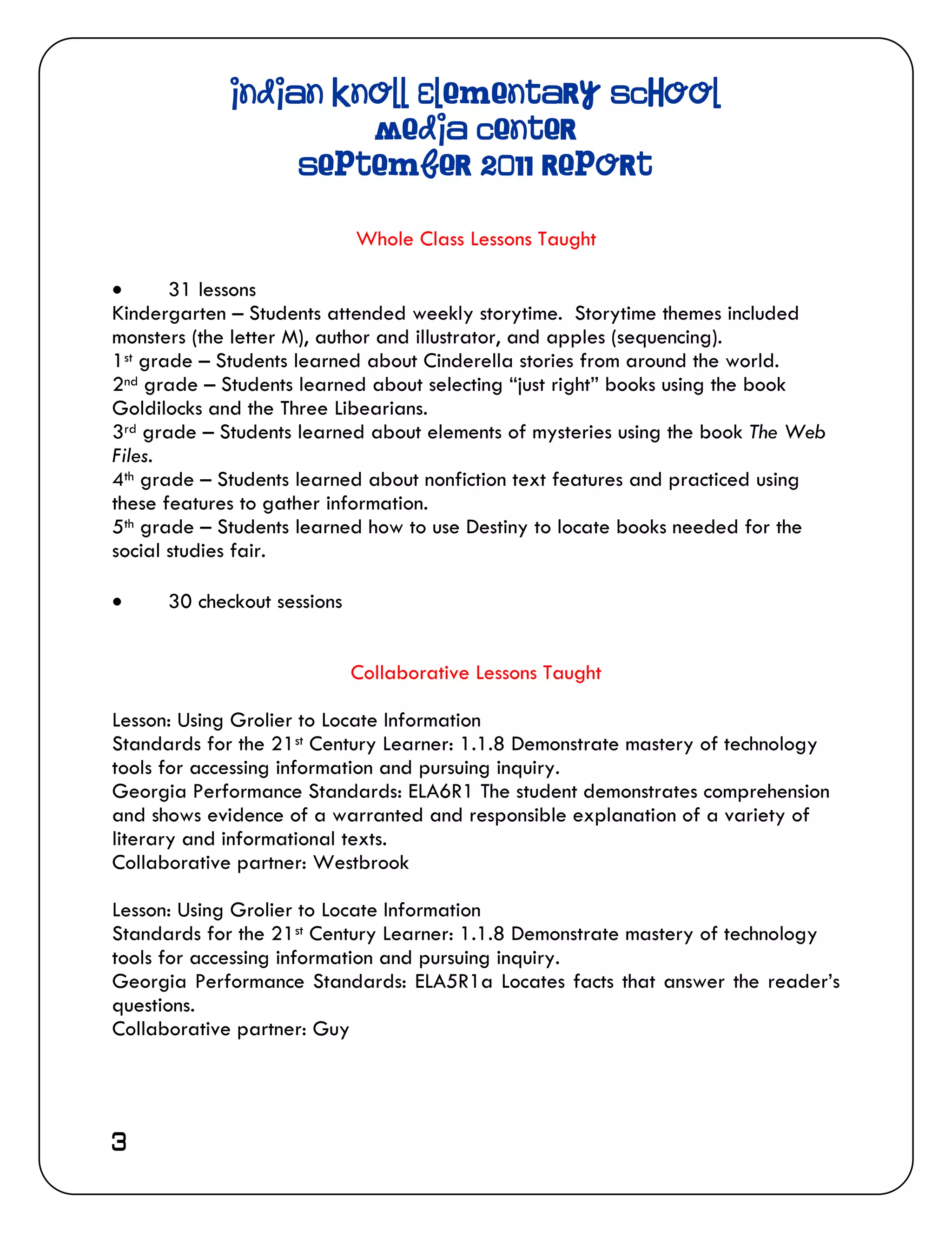 Indian Knoll Elementary School
                      Media Center
                  September 2011 Report

                             Whole Class Lessons Taught

      31 lessons
Kindergarten – Students attended weekly storytime. Storytime themes included
monsters (the letter M), author and illustrator, and apples (sequencing).
1st grade – Students learned about Cinderella stories from around the world.
2nd grade – Students learned about selecting “just right” books using the book
Goldilocks and the Three Libearians.
3rd grade – Students learned about elements of mysteries using the book The Web
Files.
4th grade – Students learned about nonfiction text features and practiced using
these features to gather information.
5th grade – Students learned how to use Destiny to locate books needed for the
social studies fair.

     30 checkout sessions


                             Collaborative Lessons Taught

Lesson: Using Grolier to Locate Information
Standards for the 21st Century Learner: 1.1.8 Demonstrate mastery of technology
tools for accessing information and pursuing inquiry.
Georgia Performance Standards: ELA6R1 The student demonstrates comprehension
and shows evidence of a warranted and responsible explanation of a variety of
literary and informational texts.
Collaborative partner: Westbrook

Lesson: Using Grolier to Locate Information
Standards for the 21st Century Learner: 1.1.8 Demonstrate mastery of technology
tools for accessing information and pursuing inquiry.
Georgia Performance Standards: ELA5R1a Locates facts that answer the reader’s
questions.
Collaborative partner: Guy




3
 