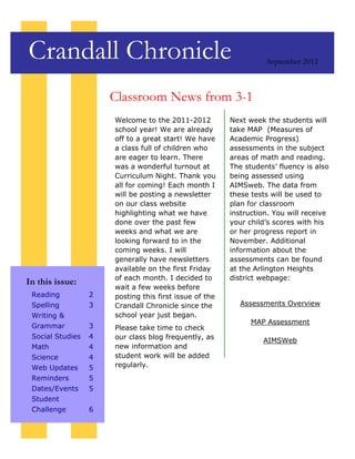 Crandall Chronicle                                                September 2012



                      Classroom News from 3-1
                      Welcome to the 2011-2012          Next week the students will
                      school year! We are already       take MAP (Measures of
                      off to a great start! We have     Academic Progress)
                      a class full of children who      assessments in the subject
                      are eager to learn. There         areas of math and reading.
                      was a wonderful turnout at        The students’ fluency is also
                      Curriculum Night. Thank you       being assessed using
                      all for coming! Each month I      AIMSweb. The data from
                      will be posting a newsletter      these tests will be used to
                      on our class website              plan for classroom
                      highlighting what we have         instruction. You will receive
                      done over the past few            your child’s scores with his
                      weeks and what we are             or her progress report in
                      looking forward to in the         November. Additional
                      coming weeks. I will              information about the
                      generally have newsletters        assessments can be found
                      available on the first Friday     at the Arlington Heights
                      of each month. I decided to       district webpage:
In this issue:
                      wait a few weeks before
 Reading          2   posting this first issue of the
 Spelling         3   Crandall Chronicle since the         Assessments Overview
 Writing &            school year just began.
                                                              MAP Assessment
 Grammar          3   Please take time to check
 Social Studies   4   our class blog frequently, as              AIMSWeb
 Math             4   new information and
 Science          4   student work will be added
 Web Updates      5   regularly.
 Reminders        5
 Dates/Events     5
 Student
 Challenge        6
 