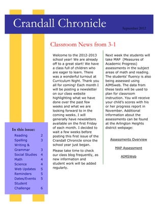Crandall Chronicle                                                September 2012



                      Classroom News from 3-1
                      Welcome to the 2012-2013          Next week the students will
                      school year! We are already       take MAP (Measures of
                      off to a great start! We have     Academic Progress)
                      a class full of children who      assessments in the subject
                      are eager to learn. There         areas of math and reading.
                      was a wonderful turnout at        The students’ fluency is also
                      Curriculum Night. Thank you       being assessed using
                      all for coming! Each month I      AIMSweb. The data from
                      will be posting a newsletter      these tests will be used to
                      on our class website              plan for classroom
                      highlighting what we have         instruction. You will receive
                      done over the past few            your child’s scores with his
                      weeks and what we are             or her progress report in
                      looking forward to in the         November. Additional
                      coming weeks. I will              information about the
                      generally have newsletters        assessments can be found
                      available on the first Friday     at the Arlington Heights
                      of each month. I decided to       district webpage:
In this issue:
                      wait a few weeks before
 Reading          2   posting this first issue of the
 Spelling         3   Crandall Chronicle since the         Assessments Overview
 Writing &            school year just began.
                                                              MAP Assessment
 Grammar          3   Please take time to check
 Social Studies   4   our class blog frequently, as              AIMSWeb
 Math             4   new information and
 Science          4   student work will be added
 Web Updates      5   regularly.
 Reminders        5
 Dates/Events     5
 Student
 Challenge        6
 