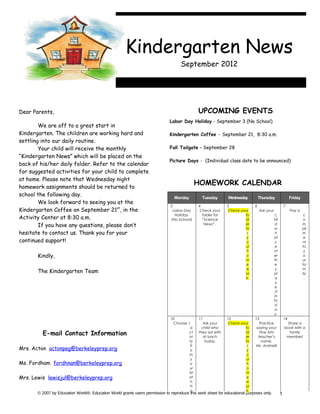 Kindergarten News
                                                                                     September 2012




Dear Parents,                                                                                 UPCOMING EVENTS
                                                                              Labor Day Holiday - September 3 (No School)
        We are off to a great start in
Kindergarten. The children are working hard and                               Kindergarten Coffee - September 21, 8:30 a.m.
settling into our daily routine.
        Your child will receive the monthly                                   Fall Tailgate – September 28
“Kindergarten News” which will be placed on the
                                                                              Picture Days - (Individual class date to be announced)
back of his/her daily folder. Refer to the calendar
for suggested activities for your child to complete
at home. Please note that Wednesday night
homework assignments should be returned to
                                                                                              HOMEWORK CALENDAR
school the following day.
                                                                                   Monday       Tuesday       Wednesday         Thursday                  Friday
        We look forward to seeing you at the
                                                                               3              4               5             6                        7
Kindergarten Coffee on September 21st, in the                                   Labor Day      Check your      Check your       Ask your                  Pay a
                                                                                 Holiday.       folder for             fo                  c                        c
Activity Center at 8:30 a.m.                                                   (No School)      “Science               ld                  hil                      o
        If you have any questions, please don’t                                                  News”.                er                  d                       m
                                                                                                                       fo                  w                       pli
hesitate to contact us. Thank you for your                                                                              r                   h                      m
                                                                                                                        y                  at                       e
continued support!                                                                                                      o                  c                       nt
                                                                                                                       ur                  e                       to
                                                                                                                        h                  nt                       y
       Kindly,                                                                                                          o                  er                       o
                                                                                                                       m                   th                      ur
                                                                                                                        e                  e                       fa
                                                                                                                       w                    y                      m
       The Kindergarten Team                                                                                           or                  pl                      ily
                                                                                                                       k.                  a                         .
                                                                                                                                            y
                                                                                                                                           e
                                                                                                                                           d
                                                                                                                                           in
                                                                                                                                           to
                                                                                                                                           d
                                                                                                                                           a
                                                                                                                                           y.
                                                                               10             11              12            13                       14
                                                                                Choose 1         Ask your      Check your      Practice                Share a
                                                                                         a      child who              fo    saying your             book with a
         E-mail Contact Information                                                     ct
                                                                                        ivi
                                                                                              they sat with
                                                                                                 at lunch
                                                                                                                       ld
                                                                                                                       er
                                                                                                                               Fine Arts
                                                                                                                              teacher’s
                                                                                                                                                        family
                                                                                                                                                      member!
                                                                                        ty        today.               fo       name.
                                                                                         fr                             r   Ms. Ansinelli
Mrs. Acton actonpeg@berkeleyprep.org                                                     o                              y
                                                                                        m                               o
                                                                                         y                             ur
Ms. Fordham fordhnan@berkeleyprep.org                                                    o                              h
                                                                                        ur                              o
                                                                                        M                              m
Mrs. Lewis lewisjul@berkeleyprep.org                                                    at                              e
                                                                                         h                             w
                                                                                         H                             or
                                                                                         o                             k.
       © 2007 by Education World®. Education World grants users permission to reproduce this work sheet for educational purposes only.           1
 