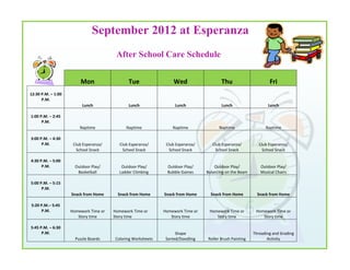 September 2012 at Esperanza
                                        After School Care Schedule


                        Mon                   Tue                 Wed                  Thu                      Fri
12:30 P.M. – 1:00
      P.M.
                         Lunch                Lunch               Lunch                Lunch                   Lunch

1:00 P.M. – 2:45
      P.M.
                        Naptime              Naptime             Naptime              Naptime                 Naptime

3:00 P.M. – 4:30
      P.M.           Club Esperanza/     Club Esperanza/      Club Esperanza/      Club Esperanza/         Club Esperanza/
                       School Snack        School Snack         School Snack         School Snack            School Snack

4:30 P.M. – 5:00
      P.M.            Outdoor Play/       Outdoor Play/       Outdoor Play/         Outdoor Play/          Outdoor Play/
                       Basketball        Ladder Climbing      Bubble Games      Balancing on the Beam      Musical Chairs

5:00 P.M. – 5:15
      P.M.
                    Snack from Home      Snack from Home     Snack from Home      Snack from Home         Snack from Home

5:20 P.M.– 5:45
     P.M.           Homework Time or   Homework Time or      Homework Time or    Homework Time or        Homework Time or
                       Story time      Story time               Story time          Story time              Story time

5:45 P.M. – 6:30
      P.M.                                                         Shape                                Threading and Grading
                      Puzzle Boards    Coloring Worksheets    Sorted/Doodling   Roller Brush Painting          Activity
 