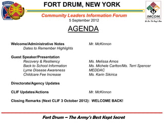 FORT DRUM, NEW YORK
                 Community Leaders Information Forum
                                   5 September 2012

                                   AGENDA
Welcome/Administrative Notes                 Mr. McKinnon
     Dates to Remember Highlights

Guest Speaker/Presentation
      Recovery & Resiliency                  Ms. Melissa Amos
      Back to School Information             Ms. Michele Carlton/Ms. Terri Spencer
      Lyme Disease Awareness                 MEDDAC
      Childcare Fee Increase                 Ms. Karin Sikirica

Directorate/Agency Updates

CLIF Updates/Actions                         Mr. McKinnon

Closing Remarks (Next CLIF 3 October 2012): WELCOME BACK!



                 Fort Drum – The Army’s Best Kept Secret
 