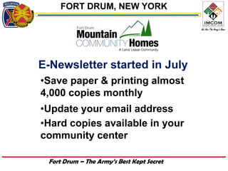 FORT DRUM, NEW YORK




E-Newsletter started in July
•Save paper & printing almost
4,000 copies monthly
•Update your email address
•Hard copies available in your
community center

 Fort Drum – The Army’s Best Kept Secret
 