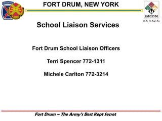 FORT DRUM, NEW YORK


 School Liaison Services


Fort Drum School Liaison Officers

     Terri Spencer 772-1311

    Michele Carlton 772-3214




Fort Drum – The Army’s Best Kept Secret
 