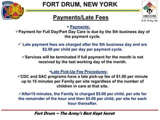 FORT DRUM, NEW YORK

                   Payments/Late Fees
                            Payments:
Payment for Full Day/Part Day Care is due by the 5th business day of
                        the payment cycle.
  Late payment fees are charged after the 5th business day and are
              $2.00 per child per day per payment cycle.
   Services will be terminated if full payment for the month is not
           received by the last working day of the month.

               Late Pick-Up Fee Procedures:
CDC and SAC programs have a late pick-up fee of $1.00 per minute
 up to 15 minutes per Family per site regardless of the number of
                   children in care at that site.
 After15 minutes, the Family is charged $5.00 per child, per site for
 the remainder of the hour and then $5.00 per child, per site for each
                           hour thereafter.

         Fort Drum – The Army’s Best Kept Secret
 