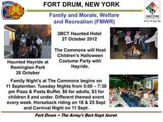 FORT DRUM, NEW YORK
                     Family and Morale, Welfare
                      and Recreation (FMWR)

                        2BCT Haunted Hotel
                          27 October 2012

                      The Commons will Host
                       Children’s Halloween
Haunted Hayride at      Costume Party with
 Remington Park              Hayride.
   26 October
  Family Night’s at The Commons begins on
11 September. Tuesday Nights from 5:00 – 7:30
 pm Pizza & Pasta Buffet. $6 for adults, $3 for
 children 8 and under. Different themed event
every week. Horseback riding on 18 & 25 Sept
        and Carnival Night on 11 Sept.
             Fort Drum – The Army’s Best Kept Secret
 