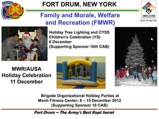 FORT DRUM, NEW YORK
               Family and Morale, Welfare
                and Recreation (FMWR)
                   Holiday Tree Lighting and CYSS
                   Children’s Celebration (YS)
                   6 December
                   (Supporting Sponsor 10th CAB)




    MWR/AUSA
Holiday Celebration
   11 December

              Brigade Organizational Holiday Parties at
             Monti Fitness Center; 8 – 15 December 2012
                    (Supporting Sponsor 10 CAB)
            Fort Drum – The Army’s Best Kept Secret
 