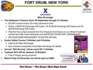 FORT DRUM, NEW YORK


                                        Main Exchange:
   The Halloween Treasure Hunt- 28 September through 31 October
      $3,000 in prize money! So many chances to win!!
      Prizes: 2-$500.00 Exchange Gift Cards, 10- $100.00 Exchange Gift Cards and 20-
        $50.00 Exchange Gift Cards.
      Post the five correct answers from the Treasure Hunt Clues on our official Facebook
        contest tab (http://www.facebook.com/AAFES.BX.PX?SK=APP_95936962634)
      NO PURCHASE NECESSORY TO ENTER OR WIN
   Hunter Safety Course 3 October and 6 October
      Held at the Main Exchange
      See a firearms associate in the Main Exchange for details
   Annual “Still Serving” retiree event 05-11 October
   Toybook 2012 will be releases 19 October!
      Full of money saving coupons!
   Black Friday 23 November we will be open at 0400!



                    Fort Drum – The Army’s Best Kept Secret
 