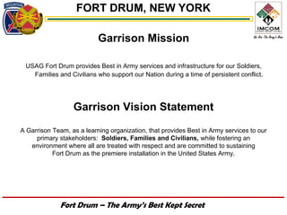 FORT DRUM, NEW YORK

                           Garrison Mission

 USAG Fort Drum provides Best in Army services and infrastructure for our Soldiers,
   Families and Civilians who support our Nation during a time of persistent conflict.




                  Garrison Vision Statement
A Garrison Team, as a learning organization, that provides Best in Army services to our
     primary stakeholders: Soldiers, Families and Civilians, while fostering an
   environment where all are treated with respect and are committed to sustaining
           Fort Drum as the premiere installation in the United States Army.




              Fort Drum – The Army’s Best Kept Secret
 