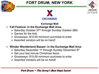 FORT DRUM, NEW YORK




                          Exchange Mall:
 Fall Festival- in the Exchange Mall Area.
    Saturday October 27th through Sunday October 28th
    Games for the kids
    Giveaways- $10.00 minimum purchase to enter
    Assorted vendors will be on hand!

 Winder Wonderland Bazaar- in the Exchange Mall Area
   Saturday December 1st through Sunday December 9th
   Get your last minute Christmas items.
   Giveaways- $10.00 minimum purchase to enter
   Assorted Vendors will be on hand!


           Fort Drum – The Army’s Best Kept Secret
 
