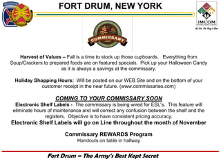 FORT DRUM, NEW YORK




   Harvest of Values – Fall is a time to stock up those cupboards. Everything from
Soup/Crackers to prepared foods are on featured specials. Pick up your Halloween Candy
                      as it is always a savings at the commissary.

  Holiday Shopping Hours: Will be posted on our WEB Site and on the bottom of your
             customer receipt in the near future. (www.commissaries.com)

                    COMING TO YOUR COMMISSARY SOON
  Electronic Shelf Labels - The commissary is being wired for ESL’s. This feature will
 eliminate hours of maintenance and will correct any confusion between the shelf and the
               registers. Objective is to have consistent pricing accuracy.
Electronic Shelf Labels will go on Line throughout the month of November

                        Commissary REWARDS Program
                              Handouts on table in hallway


                Fort Drum – The Army’s Best Kept Secret
 