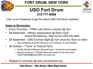 FORT DRUM, NEW YORK

                       USO Fort Drum
                               315-777-8006
“Like” us on Facebook to get the latest USO Fort Drum updates!

Dates to Remember:
• Every Thursday – FREE Latin Dance Lessons @ 7pm
• 28 September – Military Appreciation @ Sam’s Club
              Grand Re-Opening. Stop by the USO info table.
• 28 September - USO Comedy Night @ 7pm (must be 18yrs or older)
        • See comedians Kenneth McLaurin, AJ Friedman, & Anna Phillips
•   30 October – “Trunk” or Treat (5-7pm)
        • Family friendly Halloween themed event. Costumes encouraged.
        • Want to bring your “TRUNK” filled with treats for the kids email
          USOFTDRUM@USO.ORG for more info.


•   Register to volunteer @ www.usovolunteer.org
            Fort Drum – The Army’s Best Kept Secret
 