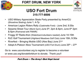 FORT DRUM, NEW YORK

                     USO Fort Drum
                           315-777-8006
•   USO Military Appreciation Skate Party presented by AmeriCU
    (Showtime Skating) June 1, 4-7p
•   American Legion Riders Rally (Caskinette Ford) - June 2nd, 9:30a
•   Sesame Street Tour (Monti Gym) June 5th, 2pm & 6pm; June 6th 2pm
    & 6pm (Partnered with FMWR)
•   Froggy 97 Radio-thon (Watertown/volunteers needed) June 14-15th
•   RJC Golf Tournament (Highland Meadows Golf Club) June 15th, 9:30a
•   Riverfest – Bringing Mobile USO (Alex Bay) June 21st
•   Adopt-A-Platoon Xbox Tournament (USO Fort Drum) June 25th – 27th

Go to www.usovolunteer.org to register to become a volunteer
or www.uso.org/donatefortdrum to donate. Thank you!!

            Fort Drum – The Army’s Best Kept Secret
 