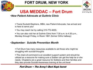 FORT DRUM, NEW YORK

        USA MEDDAC – Fort Drum
•New Patient Advocate at Guthrie Clinic


    Tracie Duckett-Stephens, MBA, new Patient Advocate, has arrived and
   is here to serve you!
    You may reach her by calling 315-772-4655.
    You can also visit her at Guthrie Clinic from 7:30 a.m. to 4:30 p.m.,
   Monday through Friday, in Room 1861 (former Ortho hallway)


•September: Suicide Prevention Month

    Fort Drum has many resources available to aid those who might be
   struggling with suicidal thoughts
    The chain-of-command is an excellent support system and should be
   utilized as a resource for making sure a Soldier can get the help he or she
   needs. Chaplains are a great resource for Soldiers and their families and
   they also provide Suicide Awareness training at the unit level

        Fort Drum – The Army’s Best Kept Secret
 