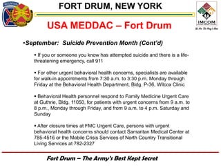 FORT DRUM, NEW YORK

         USA MEDDAC – Fort Drum
•September: Suicide Prevention Month (Cont’d)
    If you or someone you know has attempted suicide and there is a life-
   threatening emergency, call 911

    For other urgent behavioral health concerns, specialists are available
   for walk-in appointments from 7:30 a.m. to 3:30 p.m. Monday through
   Friday at the Behavioral Health Department, Bldg. P-36, Wilcox Clinic

    Behavioral Health personnel respond to Family Medicine Urgent Care
   at Guthrie, Bldg. 11050, for patients with urgent concerns from 9 a.m. to
   8 p.m., Monday through Friday, and from 9 a.m. to 4 p.m. Saturday and
   Sunday

    After closure times at FMC Urgent Care, persons with urgent
   behavioral health concerns should contact Samaritan Medical Center at
   785-4516 or the Mobile Crisis Services of North Country Transitional
   Living Services at 782-2327


        Fort Drum – The Army’s Best Kept Secret
 