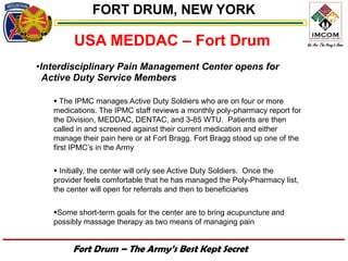 FORT DRUM, NEW YORK

        USA MEDDAC – Fort Drum
•Interdisciplinary Pain Management Center opens for
  Active Duty Service Members

    The IPMC manages Active Duty Soldiers who are on four or more
   medications. The IPMC staff reviews a monthly poly-pharmacy report for
   the Division, MEDDAC, DENTAC, and 3-85 WTU. Patients are then
   called in and screened against their current medication and either
   manage their pain here or at Fort Bragg. Fort Bragg stood up one of the
   first IPMC’s in the Army

    Initially, the center will only see Active Duty Soldiers. Once the
   provider feels comfortable that he has managed the Poly-Pharmacy list,
   the center will open for referrals and then to beneficiaries

   Some short-term goals for the center are to bring acupuncture and
   possibly massage therapy as two means of managing pain


        Fort Drum – The Army’s Best Kept Secret
 